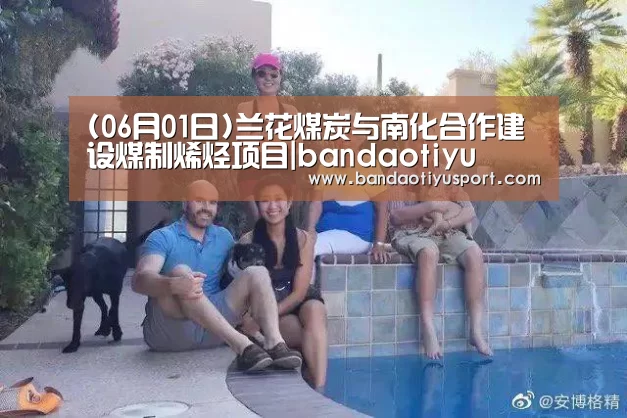 (06月01日)兰花煤炭与南化合作建设煤制烯烃项目|bandaotiyu(图2) 半岛体育app