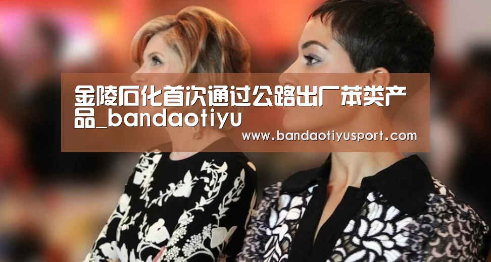 金陵石化首次通过公路出厂苯类产品_bandaotiyu(图2) 半岛体育官网首页