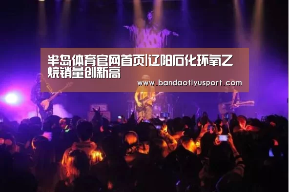 半岛体育官网首页|辽阳石化环氧乙烷销量创新高(图1) 半岛体育官网首页|辽阳石化环氧乙烷销量创新高(图1)